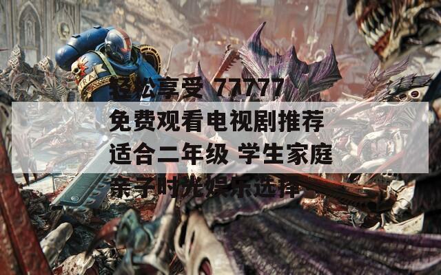 轻松享受 77777免费观看电视剧推荐 适合二年级 学生家庭亲子时光娱乐选择