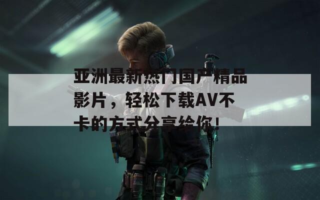 亚洲最新热门国产精品影片，轻松下载AV不卡的方式分享给你！