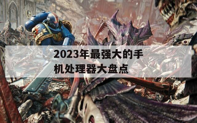 2023年最强大的手机处理器大盘点