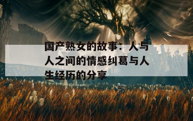 国产熟女的故事：人与人之间的情感纠葛与人生经历的分享