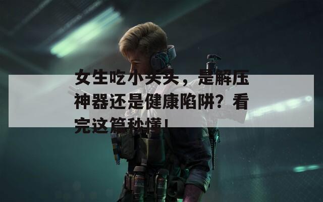 女生吃小头头，是解压神器还是健康陷阱？看完这篇秒懂！