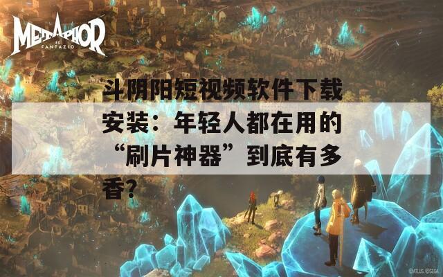 斗阴阳短视频软件下载安装：年轻人都在用的“刷片神器”到底有多香？