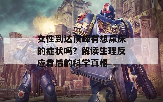 女性到达顶峰有想尿床的症状吗？解读生理反应背后的科学真相
