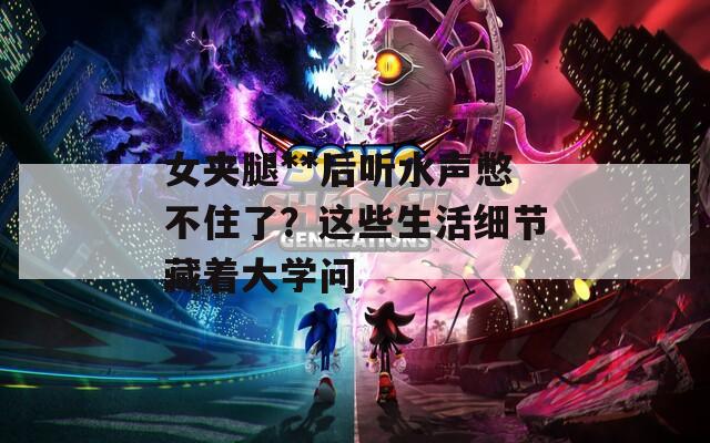 女夹腿**后听水声憋不住了？这些生活细节藏着大学问