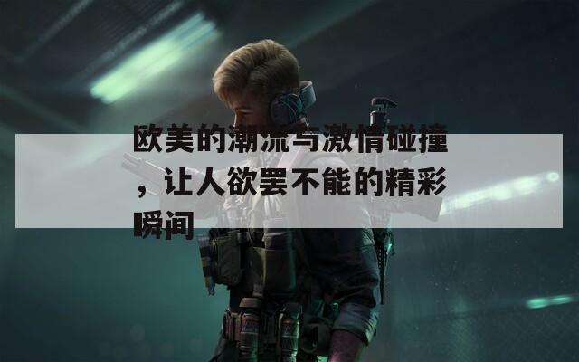 欧美的潮流与激情碰撞，让人欲罢不能的精彩瞬间