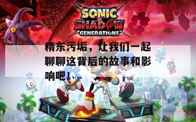 精东污垢，让我们一起聊聊这背后的故事和影响吧！