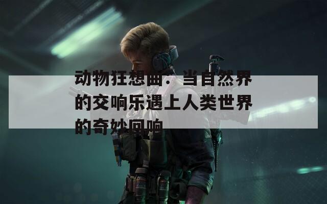 动物狂想曲：当自然界的交响乐遇上人类世界的奇妙回响