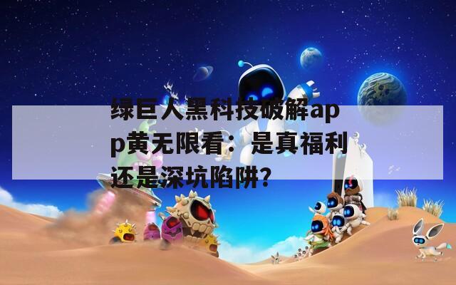 绿巨人黑科技破解app黄无限看：是真福利还是深坑陷阱？