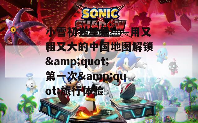 小雪初尝禁果——用又粗又大的中国地图解锁&quot;第一次&quot;旅行体验