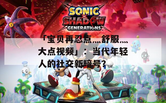 「宝贝再忍点灬舒服灬大点视频」：当代年轻人的社交新暗号？