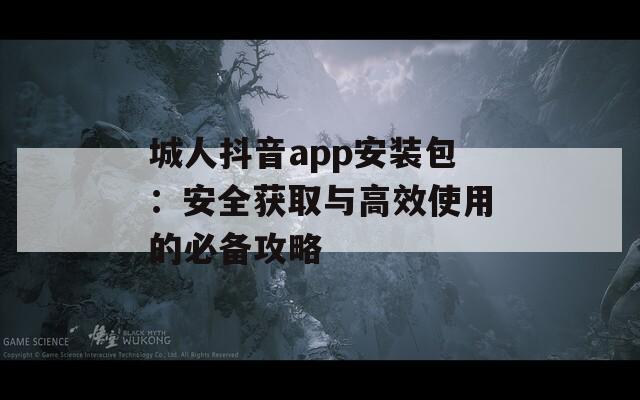 城人抖音app安装包：安全获取与高效使用的必备攻略