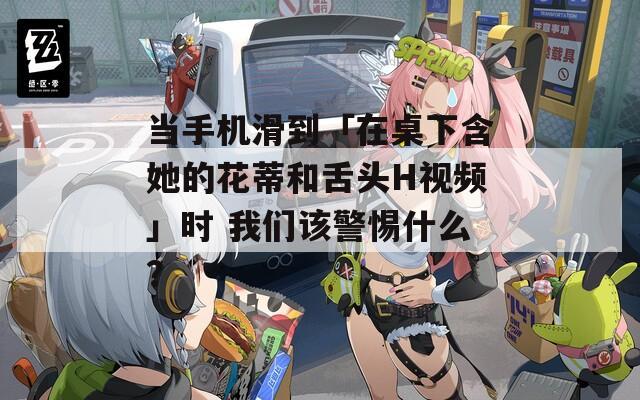 当手机滑到「在桌下含她的花蒂和舌头H视频」时 我们该警惕什么？