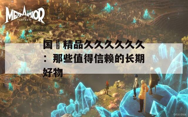 国産精品久久久久久久：那些值得信赖的长期好物