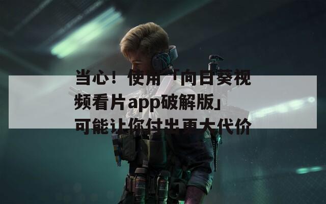 当心！使用「向日葵视频看片app破解版」可能让你付出更大代价