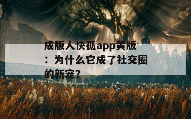 成版人快孤app黄版：为什么它成了社交圈的新宠？