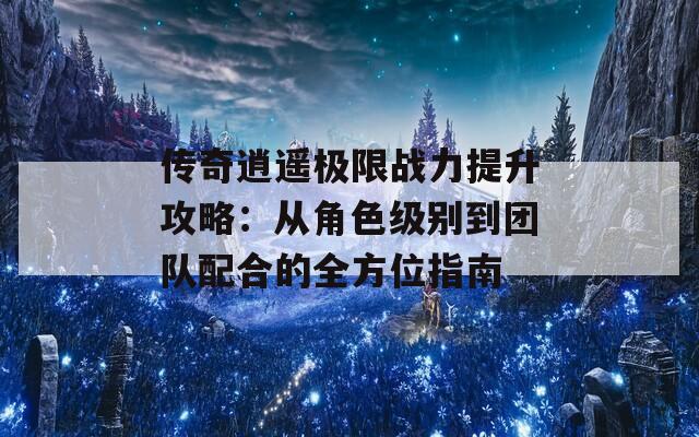 传奇逍遥极限战力提升攻略：从角色级别到团队配合的全方位指南