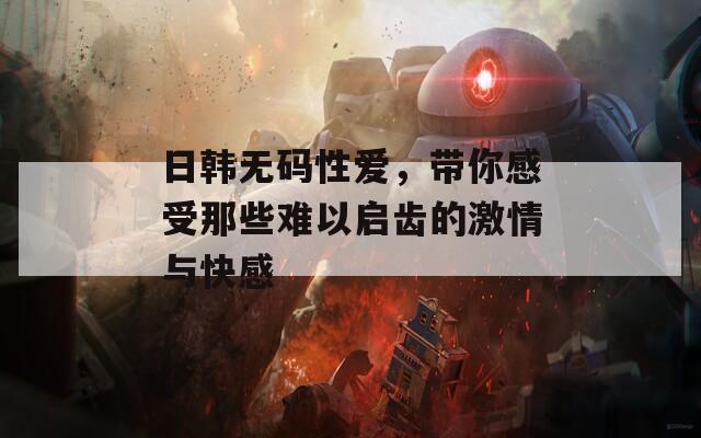 日韩无码性爱，带你感受那些难以启齿的激情与快感