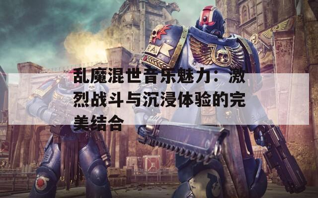 乱魔混世音乐魅力：激烈战斗与沉浸体验的完美结合