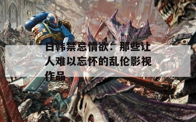 日韩禁忌情欲：那些让人难以忘怀的乱伦影视作品