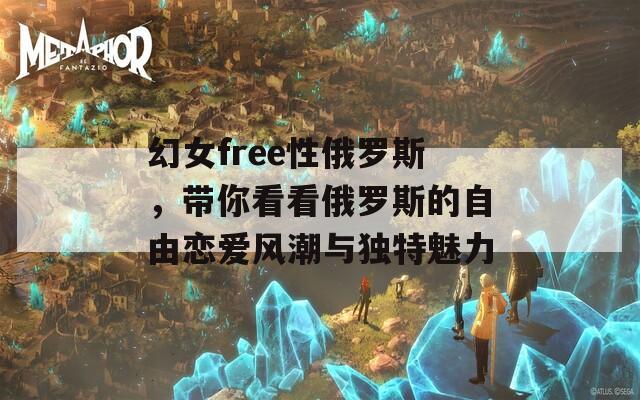 幻女free性俄罗斯，带你看看俄罗斯的自由恋爱风潮与独特魅力