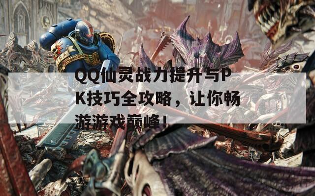 QQ仙灵战力提升与PK技巧全攻略，让你畅游游戏巅峰！