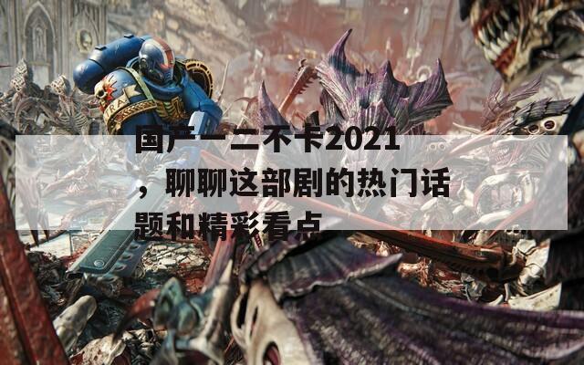 国产一二不卡2021，聊聊这部剧的热门话题和精彩看点