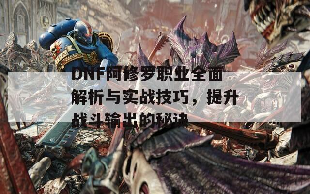 DNF阿修罗职业全面解析与实战技巧，提升战斗输出的秘诀