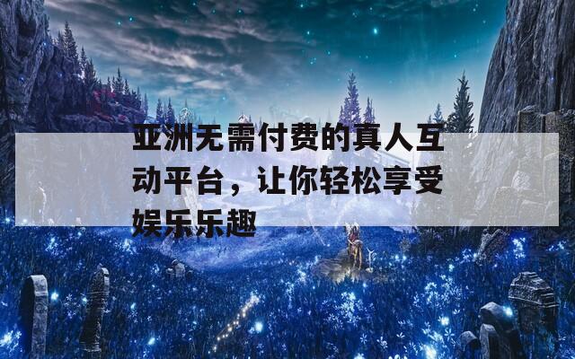 亚洲无需付费的真人互动平台，让你轻松享受娱乐乐趣