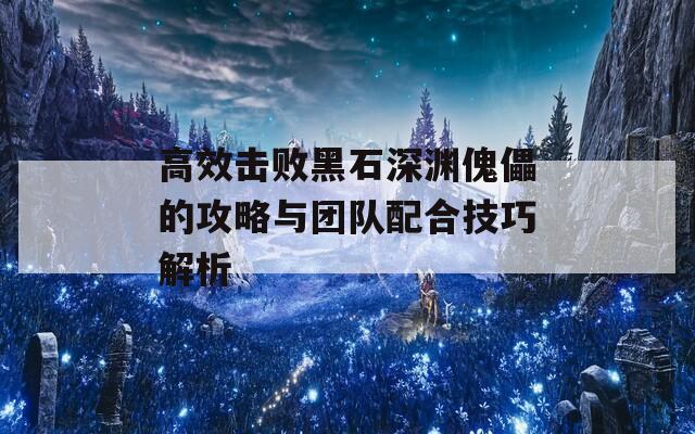 高效击败黑石深渊傀儡的攻略与团队配合技巧解析