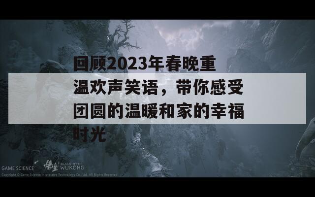 回顾2023年春晚重温欢声笑语，带你感受团圆的温暖和家的幸福时光