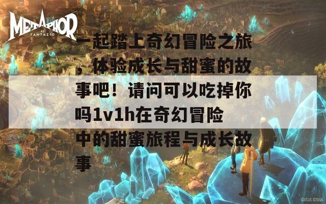 一起踏上奇幻冒险之旅，体验成长与甜蜜的故事吧！请问可以吃掉你吗1v1h在奇幻冒险中的甜蜜旅程与成长故事