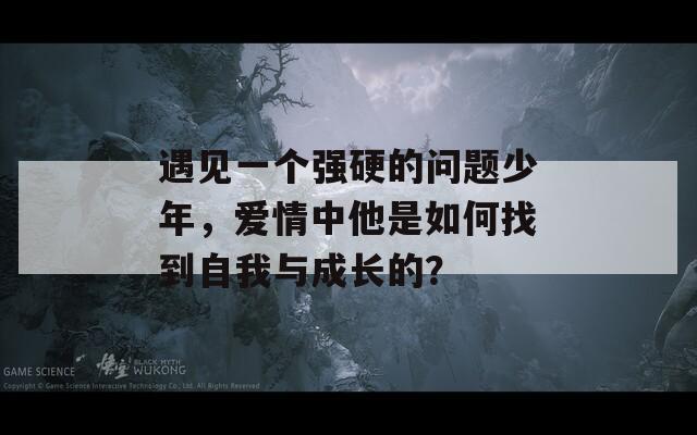 遇见一个强硬的问题少年，爱情中他是如何找到自我与成长的？