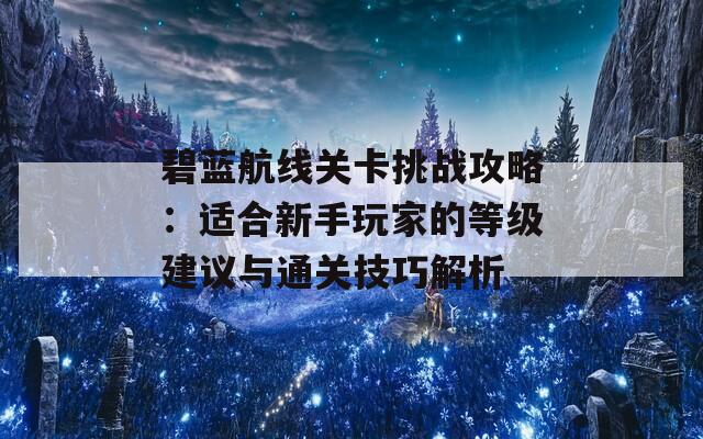 碧蓝航线关卡挑战攻略：适合新手玩家的等级建议与通关技巧解析