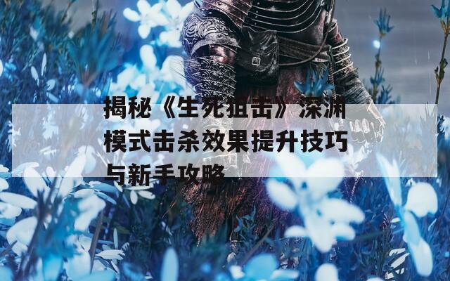 揭秘《生死狙击》深渊模式击杀效果提升技巧与新手攻略