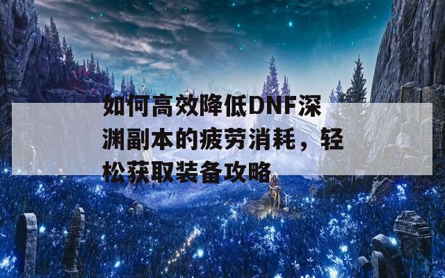 如何高效降低DNF深渊副本的疲劳消耗，轻松获取装备攻略