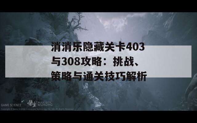 消消乐隐藏关卡403与308攻略：挑战、策略与通关技巧解析