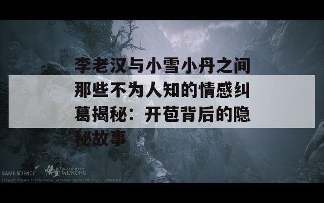 李老汉与小雪小丹之间那些不为人知的情感纠葛揭秘：开苞背后的隐秘故事