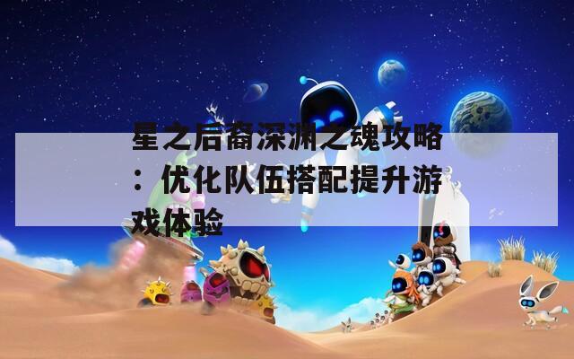 星之后裔深渊之魂攻略：优化队伍搭配提升游戏体验