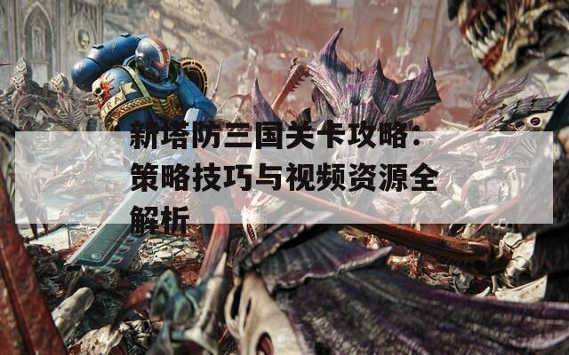 新塔防三国关卡攻略：策略技巧与视频资源全解析