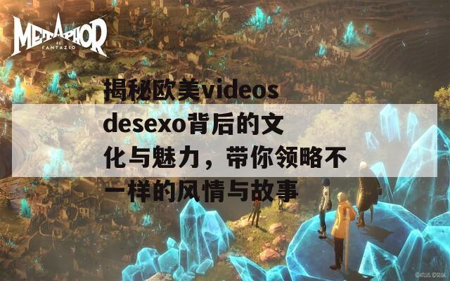 揭秘欧美videosdesexo背后的文化与魅力，带你领略不一样的风情与故事