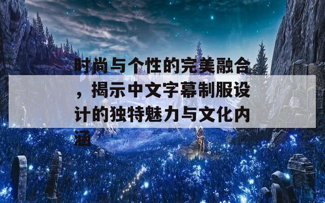 时尚与个性的完美融合，揭示中文字幕制服设计的独特魅力与文化内涵