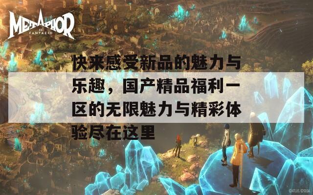 快来感受新品的魅力与乐趣，国产精品福利一区的无限魅力与精彩体验尽在这里