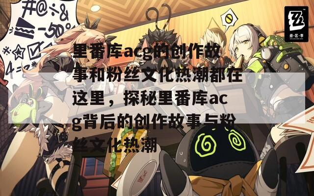 里番库acg的创作故事和粉丝文化热潮都在这里，探秘里番库acg背后的创作故事与粉丝文化热潮