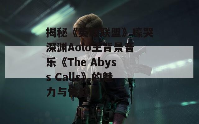 揭秘《英雄联盟》嚎哭深渊Aolo王背景音乐《The Abyss Calls》的魅力与情感