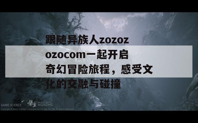 跟随异族人zozozozocom一起开启奇幻冒险旅程，感受文化的交融与碰撞