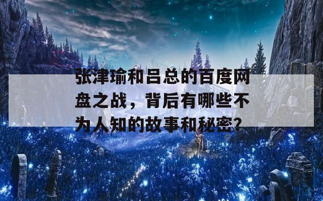 张津瑜和吕总的百度网盘之战，背后有哪些不为人知的故事和秘密？