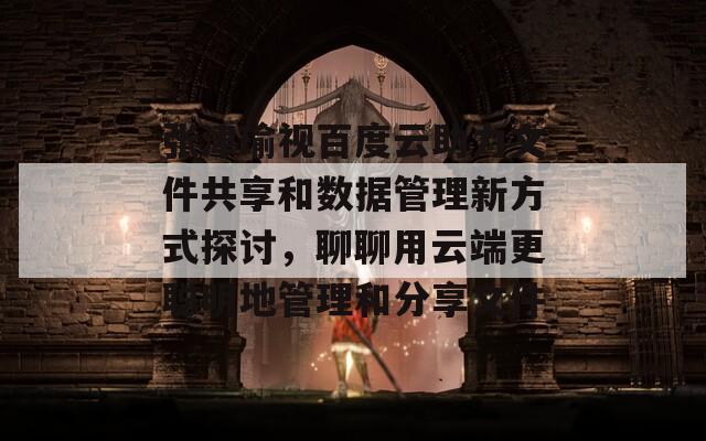 张津瑜视百度云助力文件共享和数据管理新方式探讨，聊聊用云端更聪明地管理和分享文件