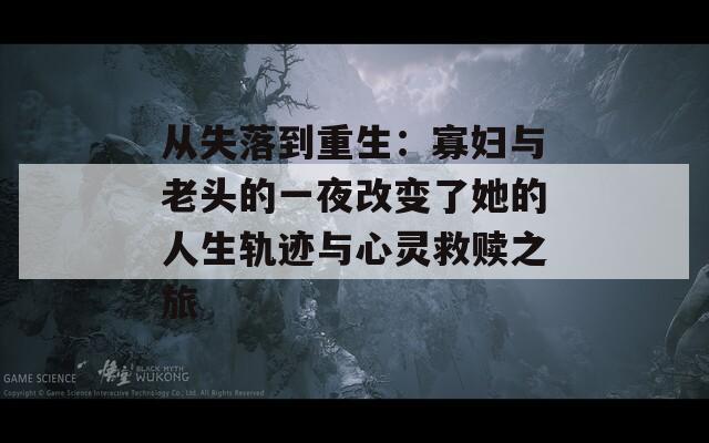 从失落到重生：寡妇与老头的一夜改变了她的人生轨迹与心灵救赎之旅