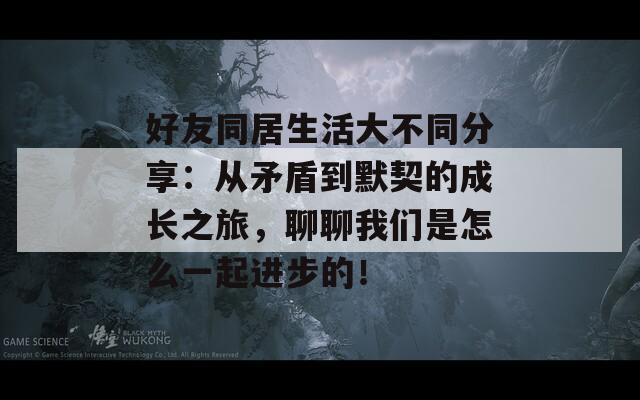 好友同居生活大不同分享：从矛盾到默契的成长之旅，聊聊我们是怎么一起进步的！