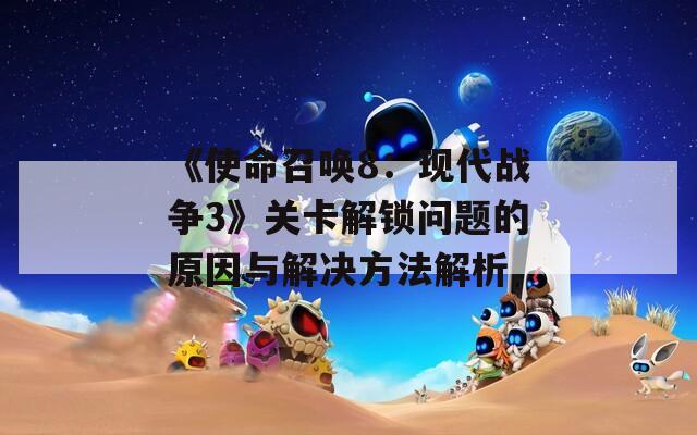 《使命召唤8：现代战争3》关卡解锁问题的原因与解决方法解析